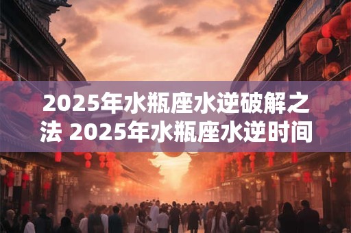 2025年水瓶座水逆破解之法 2025年水瓶座水逆时间
