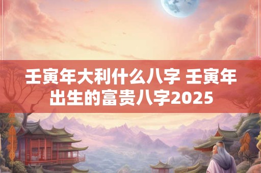 壬寅年大利什么八字 壬寅年出生的富贵八字2025