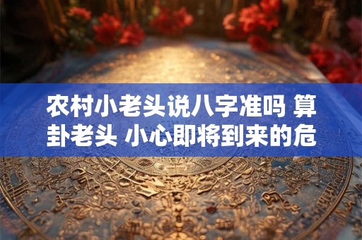 农村小老头说八字准吗 算卦老头 小心即将到来的危机