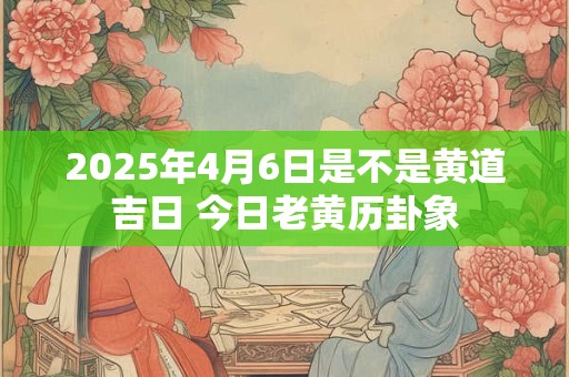2025年4月6日是不是黄道吉日 今日老黄历卦象 2025年4月6日是不是黄道吉日 今日老黄历卦象