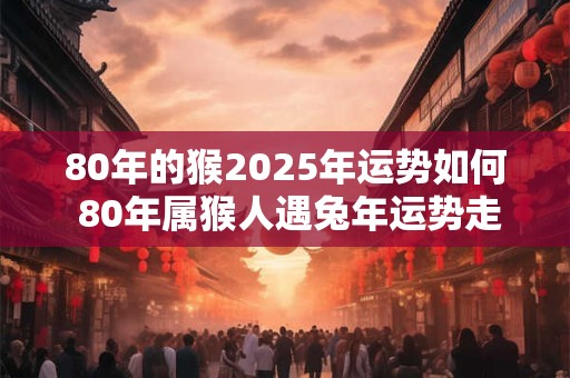 80年的猴2025年运势如何 80年属猴人遇兔年运势走向