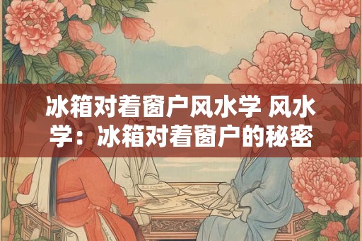 冰箱对着窗户风水学 风水学：冰箱对着窗户的秘密