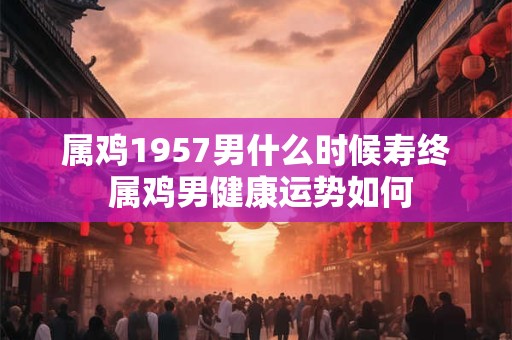 属鸡1957男什么时候寿终 属鸡男健康运势如何