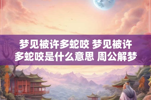 梦见被许多蛇咬 梦见被许多蛇咬是什么意思 周公解梦