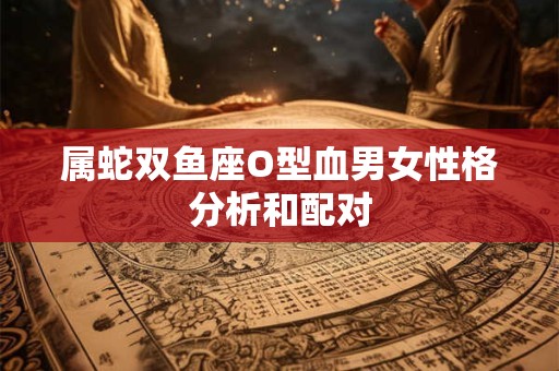 属蛇双鱼座O型血男女性格分析和配对