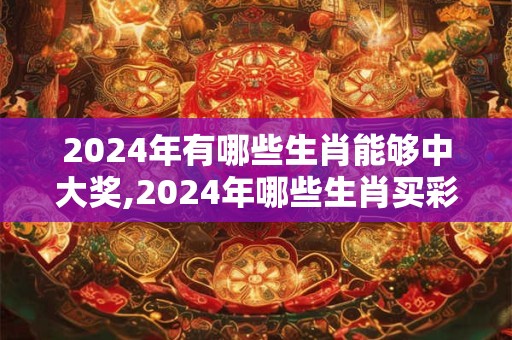 2024年有哪些生肖能够中大奖,2024年哪些生肖买彩票中奖