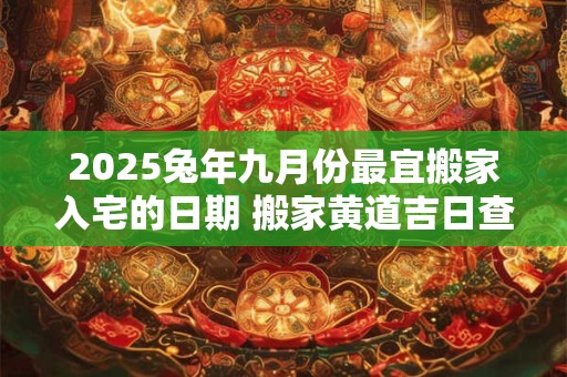 2025兔年九月份最宜搬家入宅的日期 搬家黄道吉日查询