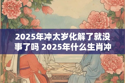 2025年冲太岁化解了就没事了吗 2025年什么生肖冲太岁