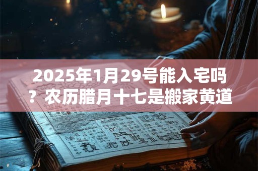 2025年1月29号能入宅吗？农历腊月十七是搬家黄道吉日吗