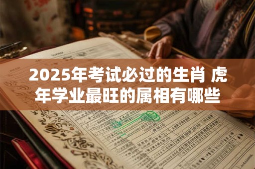 2025年考试必过的生肖 虎年学业最旺的属相有哪些