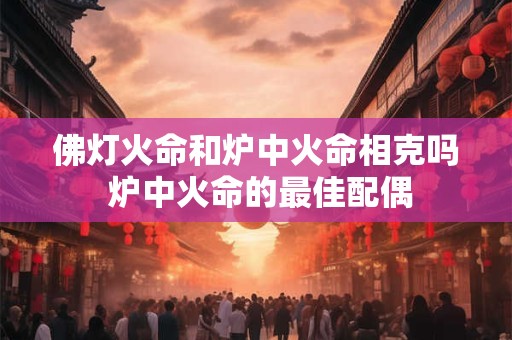 佛灯火命和炉中火命相克吗 炉中火命的最佳配偶 佛灯火命和炉中火命相克吗 炉中火命的最佳配偶
