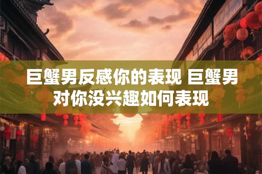 巨蟹男反感你的表现 巨蟹男对你没兴趣如何表现