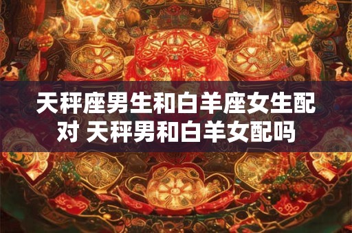 天秤座男生和白羊座女生配对 天秤男和白羊女配吗