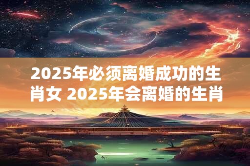 2025年必须离婚成功的生肖女 2025年会离婚的生肖