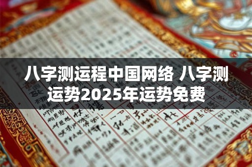 八字测运程中国网络 八字测运势2025年运势免费