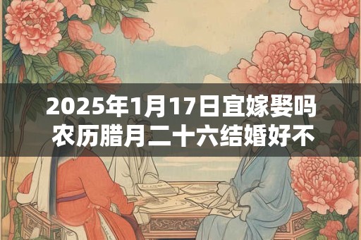 2025年1月17日宜嫁娶吗 农历腊月二十六结婚好不好