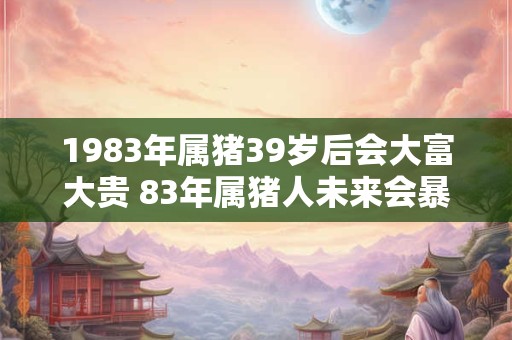 1983年属猪39岁后会大富大贵 83年属猪人未来会暴富吗