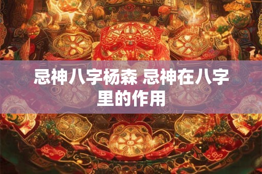 忌神八字杨森 忌神在八字里的作用