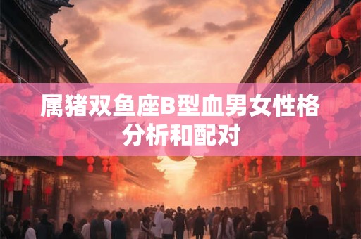 属猪双鱼座B型血男女性格分析和配对