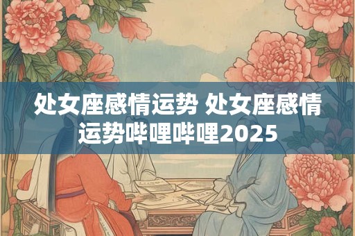 处女座感情运势 处女座感情运势哔哩哔哩2025