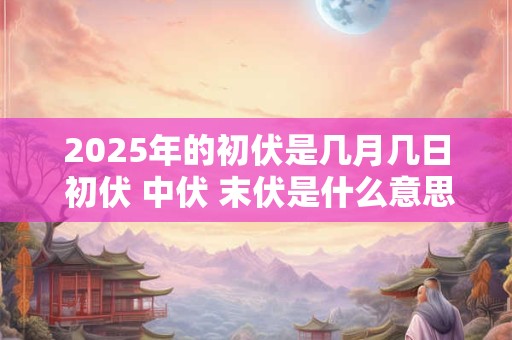 2025年的初伏是几月几日 初伏 中伏 末伏是什么意思