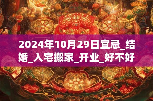 2024年10月29日宜忌_结婚_入宅搬家_开业_好不好？