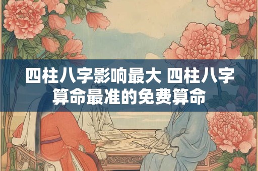 四柱八字影响最大 四柱八字算命最准的免费算命