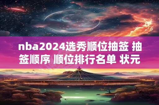 nba2024选秀顺位抽签 抽签顺序 顺位排行名单 状元签概率 选秀规则