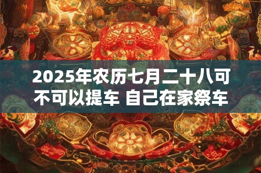 2025年农历七月二十八可不可以提车 自己在家祭车需要什么