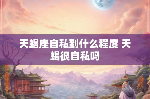 天蝎座自私到什么程度 天蝎很自私吗
