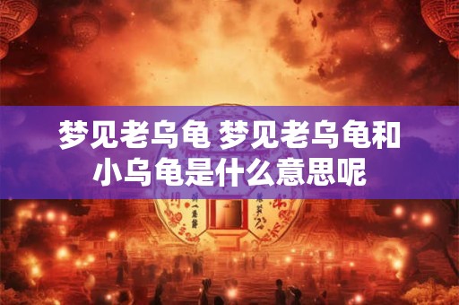 梦见老乌龟 梦见老乌龟和小乌龟是什么意思呢