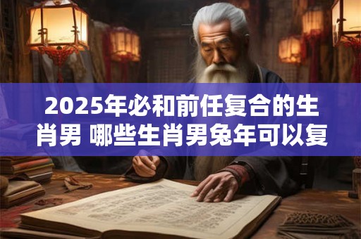 2025年必和前任复合的生肖男 哪些生肖男兔年可以复合