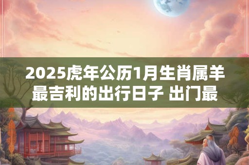2025虎年公历1月生肖属羊最吉利的出行日子 出门最佳日子