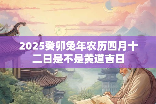 2025癸卯兔年农历四月十二日是不是黄道吉日