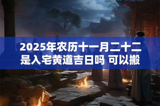 2025年农历十一月二十二是入宅黄道吉日吗 可以搬家吗