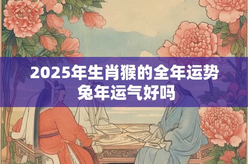 2025年生肖猴的全年运势 兔年运气好吗