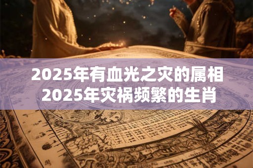 2025年有血光之灾的属相 2025年灾祸频繁的生肖