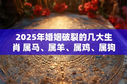 2025年婚姻破裂的几大生肖 属马、属羊、属鸡、属狗