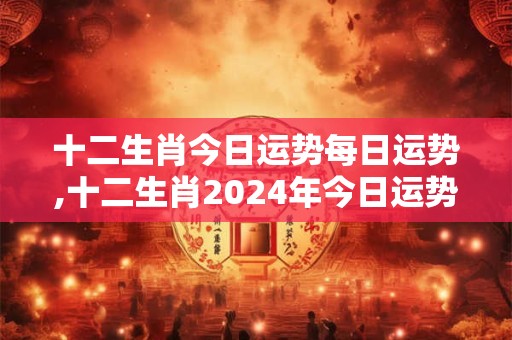 十二生肖今日运势每日运势,十二生肖2024年今日运势查询