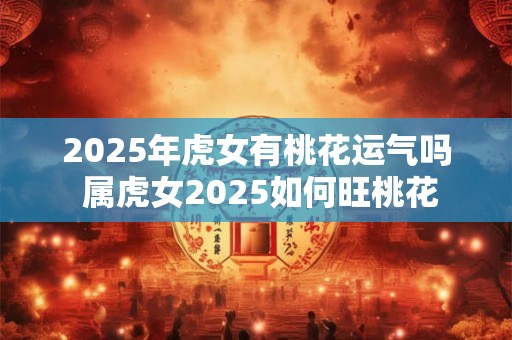2025年虎女有桃花运气吗 属虎女2025如何旺桃花