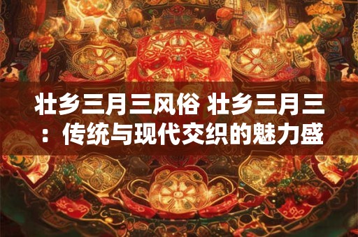 壮乡三月三风俗 壮乡三月三：传统与现代交织的魅力盛宴