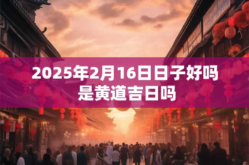 2026年2月16日日子好吗 是黄道吉日吗 2026年2月16日日子好吗 是黄道吉日吗