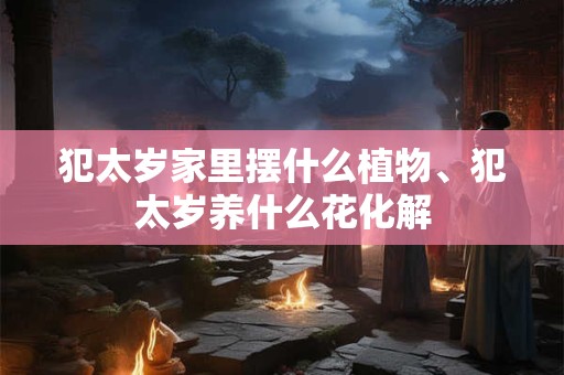 犯太岁家里摆什么植物、犯太岁养什么花化解