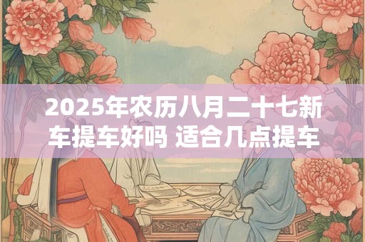 2025年农历八月二十七新车提车好吗 适合几点提车
