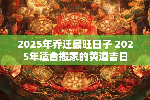 2025年乔迁最旺日子 2025年适合搬家的黄道吉日