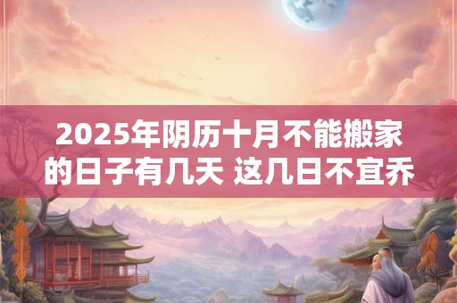2025年阴历十月不能搬家的日子有几天 这几日不宜乔迁