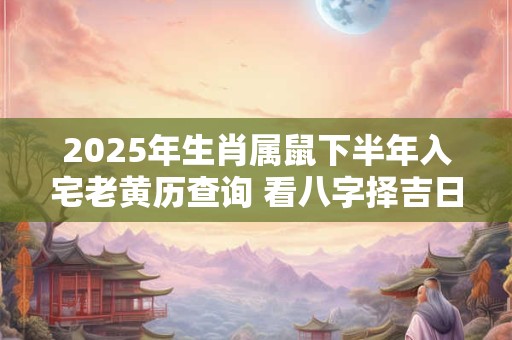 2025年生肖属鼠下半年入宅老黄历查询 看八字择吉日
