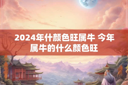 2024年什颜色旺属牛 今年属牛的什么颜色旺
