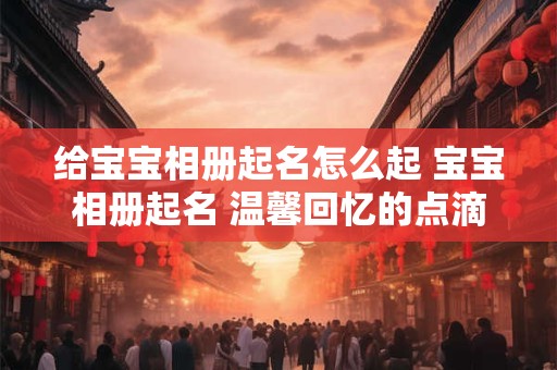 给宝宝相册起名怎么起 宝宝相册起名 温馨回忆的点滴 给宝宝相册起名怎么起 宝宝相册起名 温馨回忆的点滴