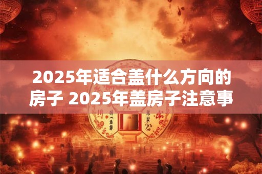 2025年适合盖什么方向的房子 2025年盖房子注意事项
